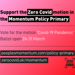 Support the Zero Covid motion in the Momentum Policy Primary. Vote for the motion 'Covid-19 Pandemic'. Ballot open 24-31 March. peoplesmomentum/policy-primary. zerocovid.uk/momentum